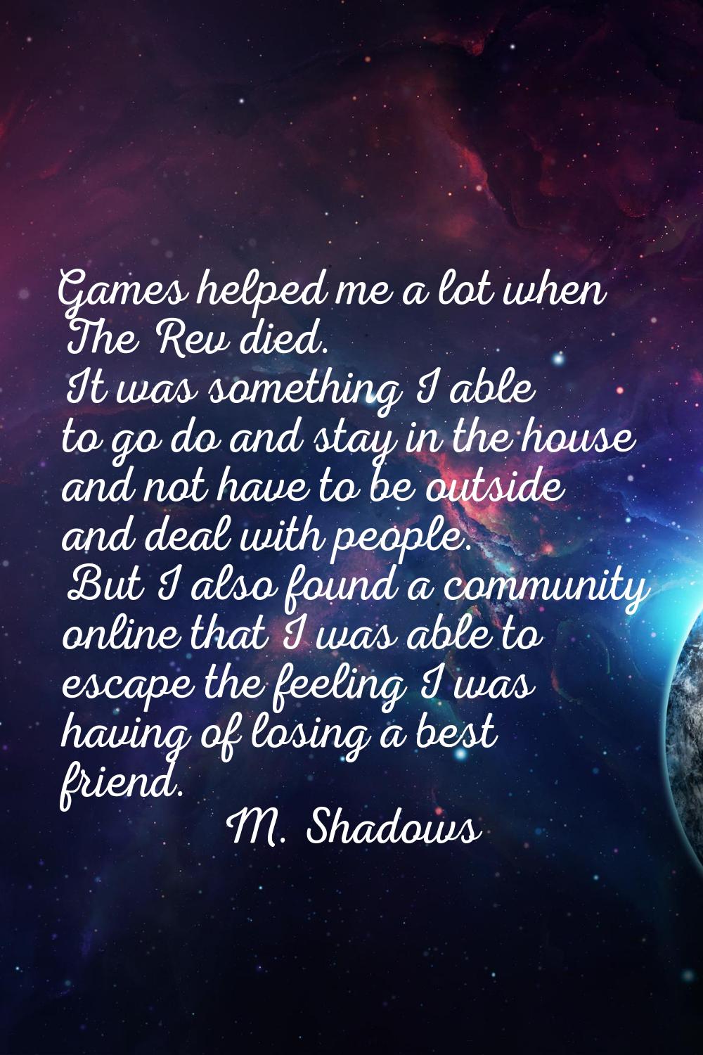 Games helped me a lot when The Rev died. It was something I able to go do and stay in the house and