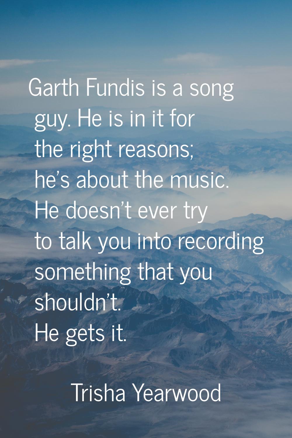 Garth Fundis is a song guy. He is in it for the right reasons; he's about the music. He doesn't eve