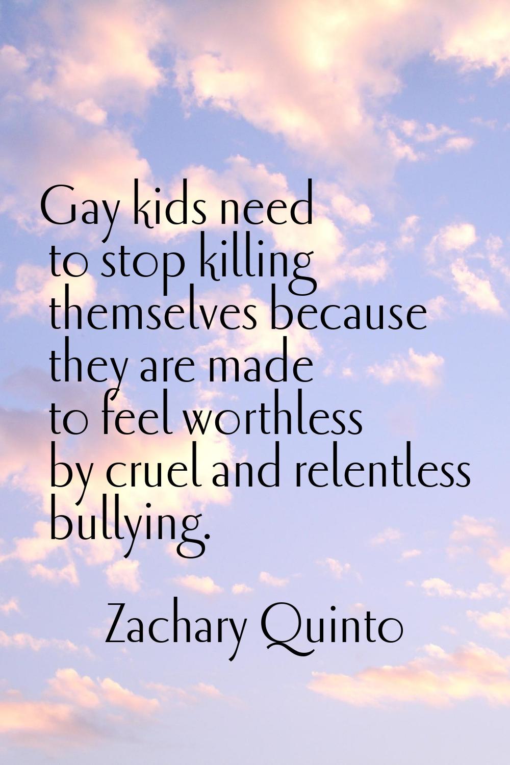 Gay kids need to stop killing themselves because they are made to feel worthless by cruel and relen