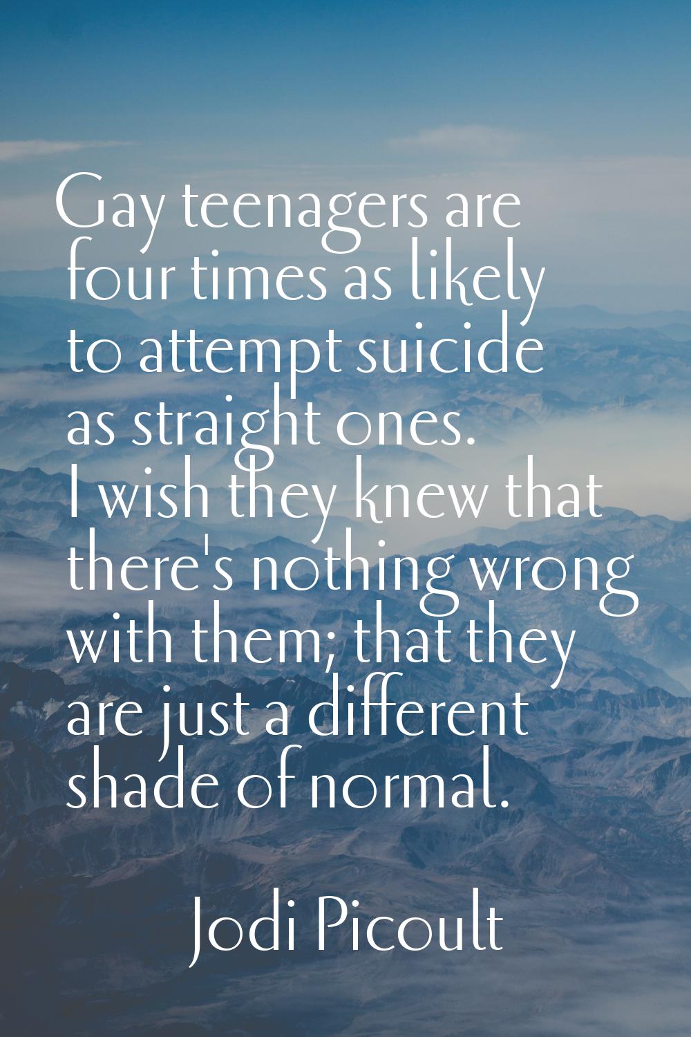 Gay teenagers are four times as likely to attempt suicide as straight ones. I wish they knew that t