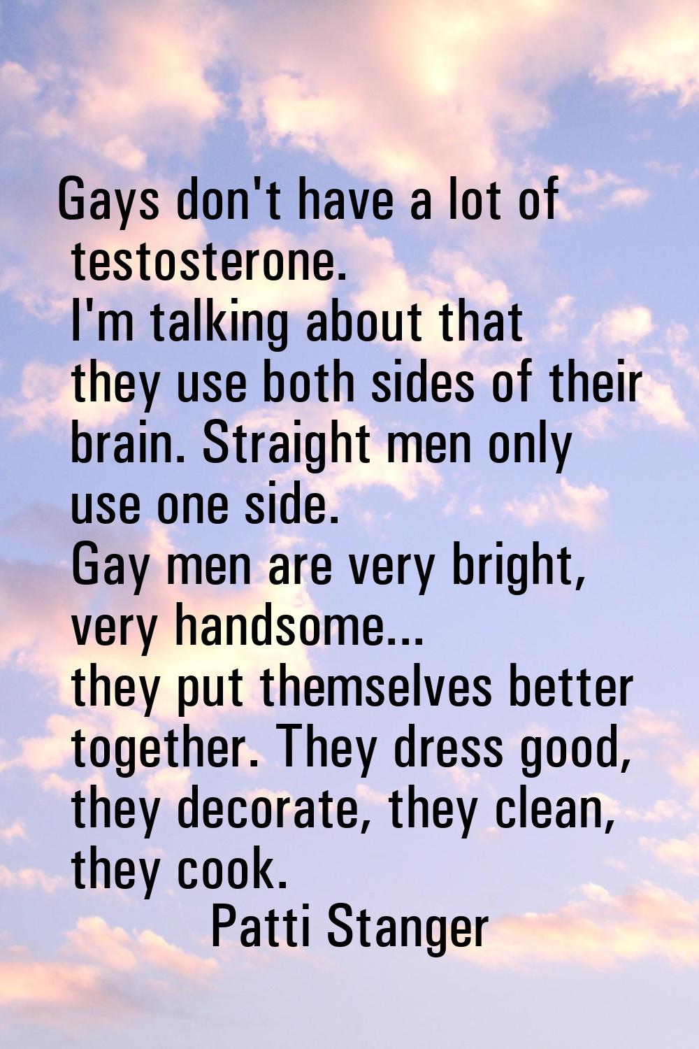 Gays don't have a lot of testosterone. I'm talking about that they use both sides of their brain. S