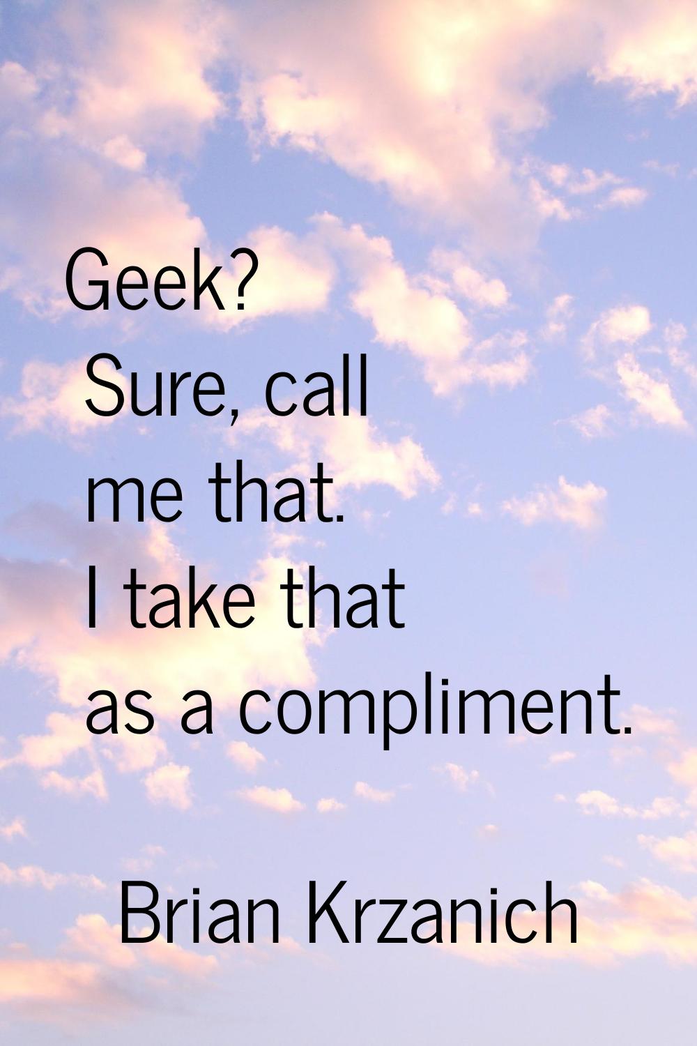 Geek? Sure, call me that. I take that as a compliment.