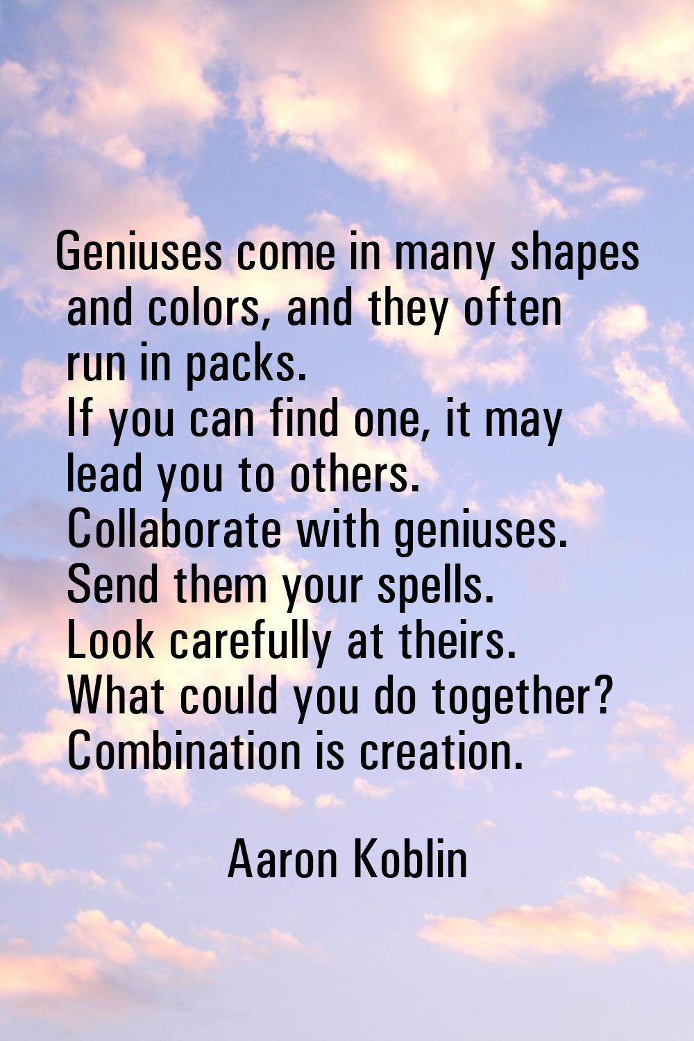 Geniuses come in many shapes and colors, and they often run in packs. If you can find one, it may l