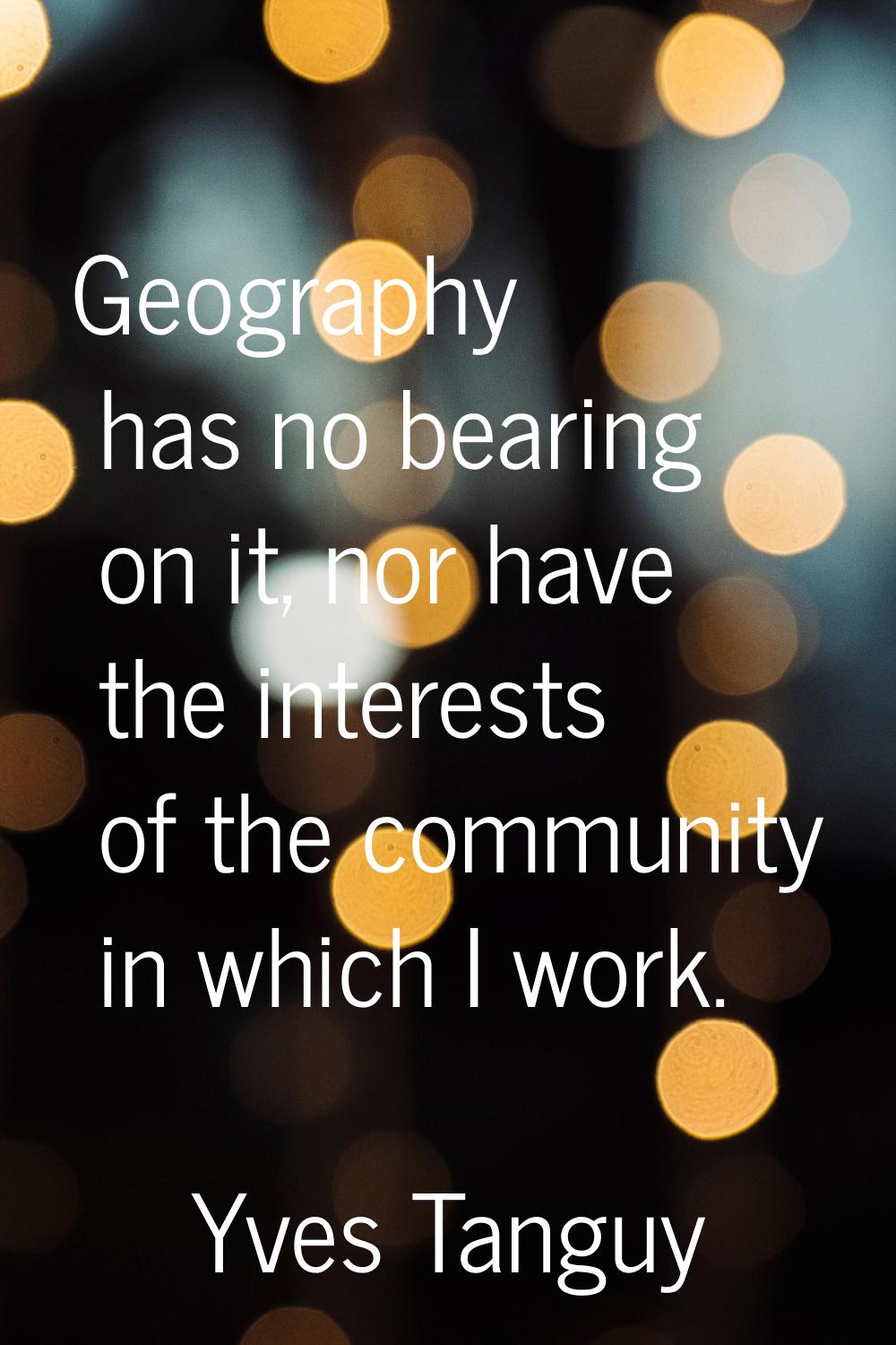Geography has no bearing on it, nor have the interests of the community in which I work.