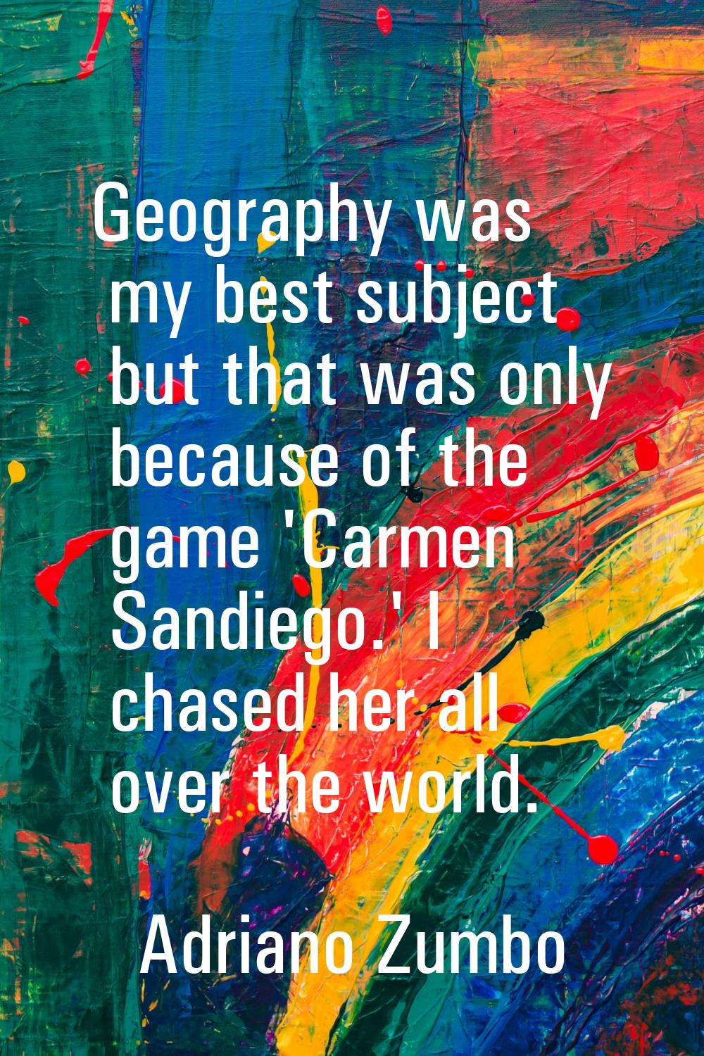 Geography was my best subject but that was only because of the game 'Carmen Sandiego.' I chased her