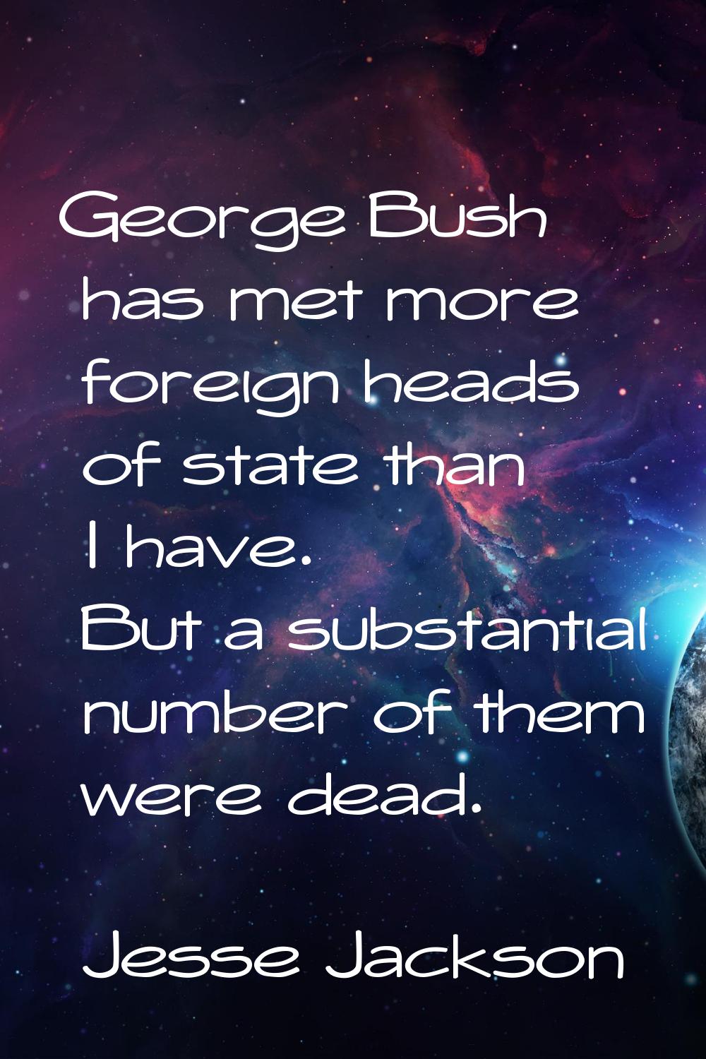 George Bush has met more foreign heads of state than I have. But a substantial number of them were 