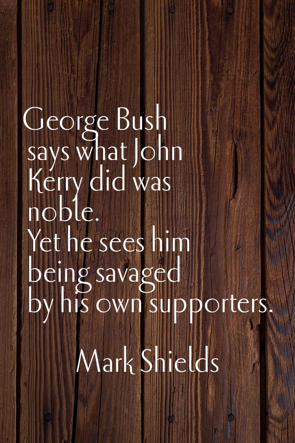 George Bush says what John Kerry did was noble. Yet he sees him being savaged by his own supporters