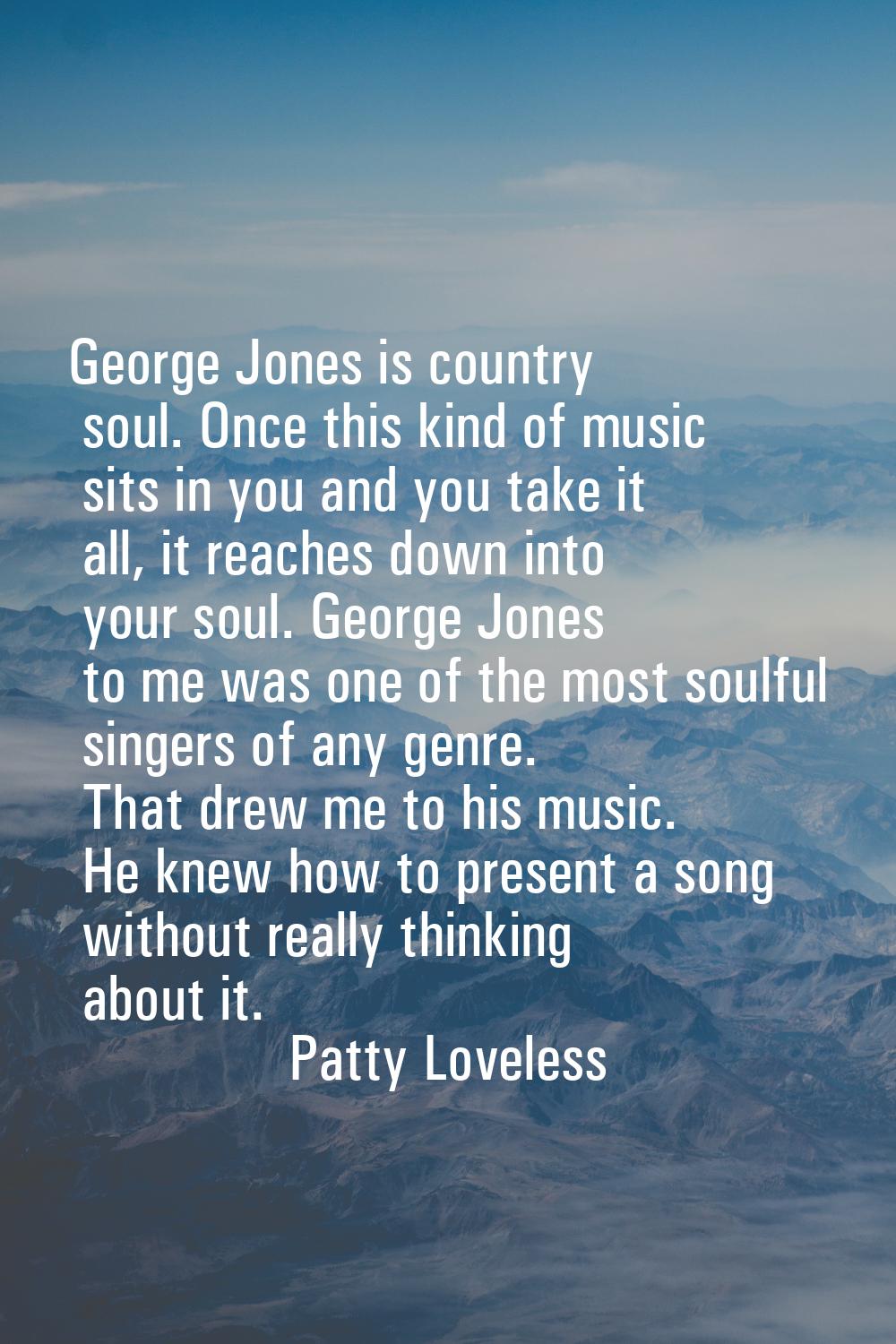 George Jones is country soul. Once this kind of music sits in you and you take it all, it reaches d