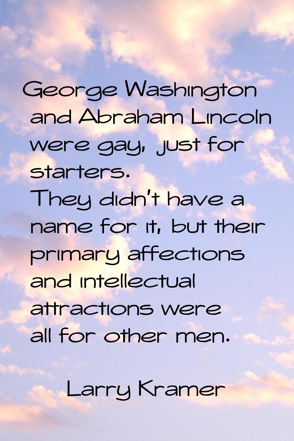 George Washington and Abraham Lincoln were gay, just for starters. They didn't have a name for it, 