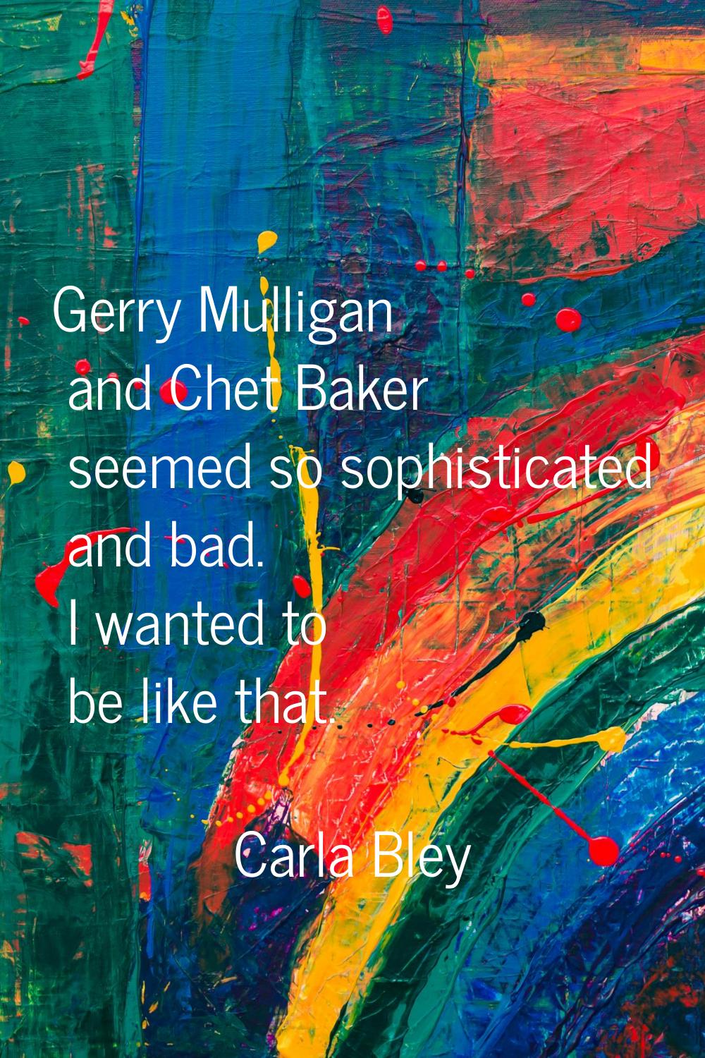 Gerry Mulligan and Chet Baker seemed so sophisticated and bad. I wanted to be like that.