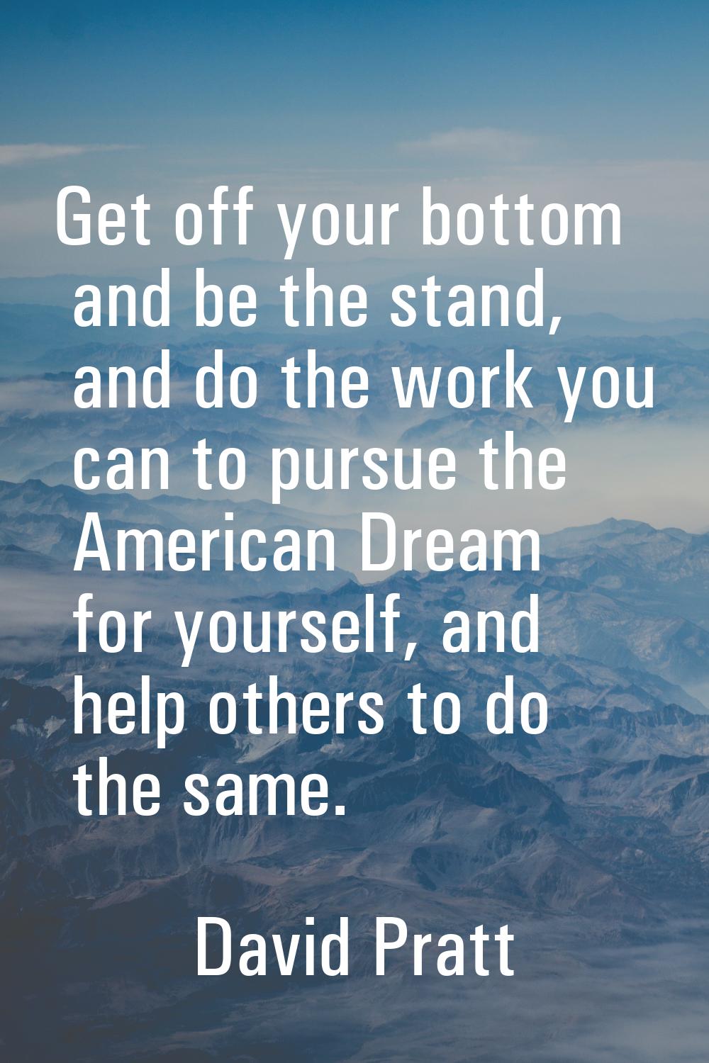 Get off your bottom and be the stand, and do the work you can to pursue the American Dream for your