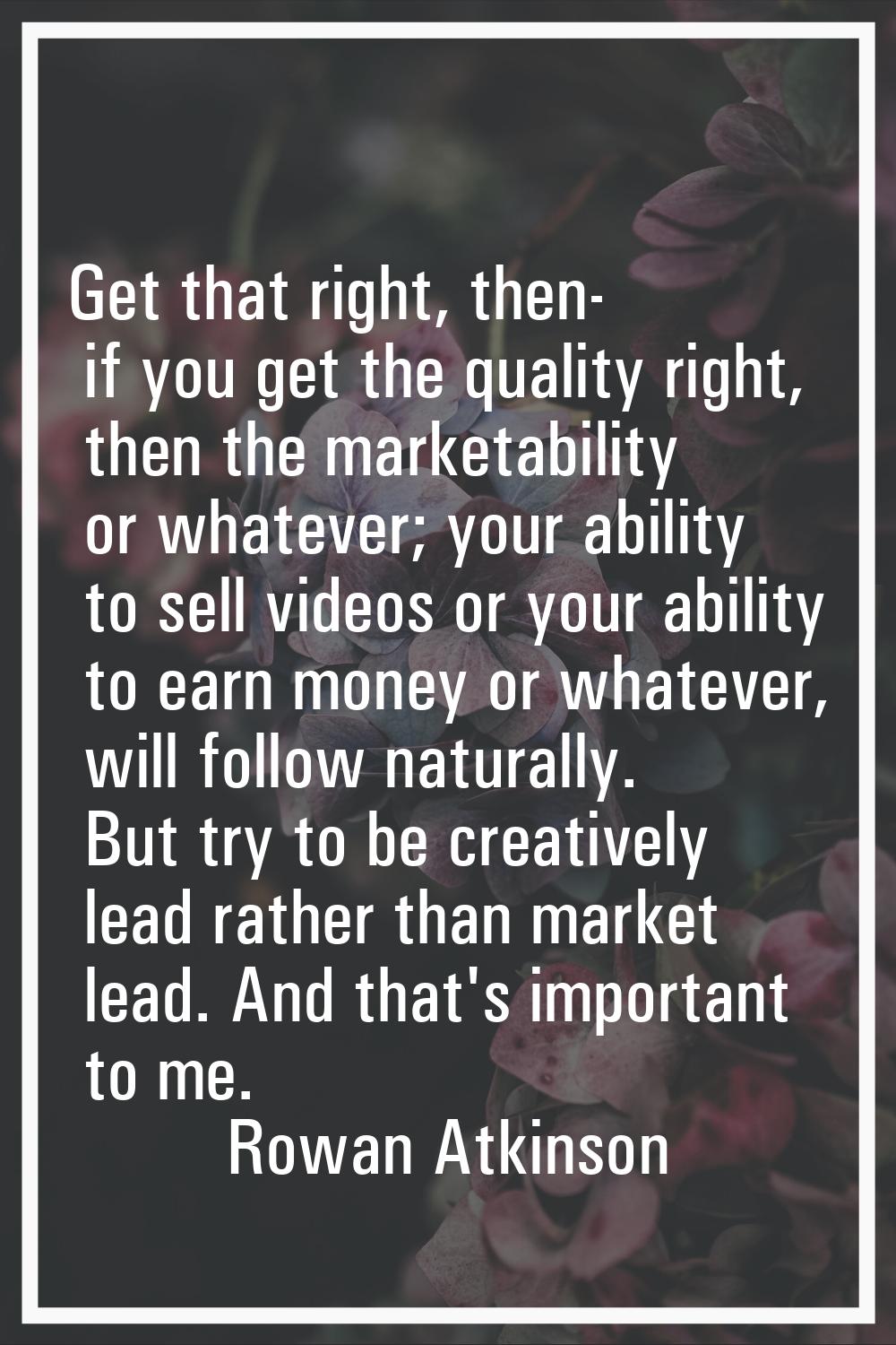 Get that right, then- if you get the quality right, then the marketability or whatever; your abilit