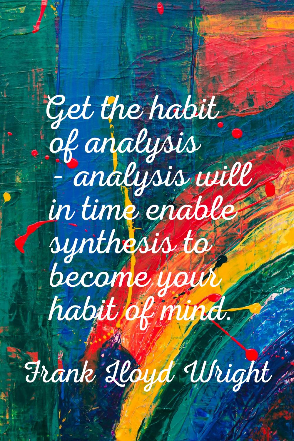 Get the habit of analysis - analysis will in time enable synthesis to become your habit of mind.