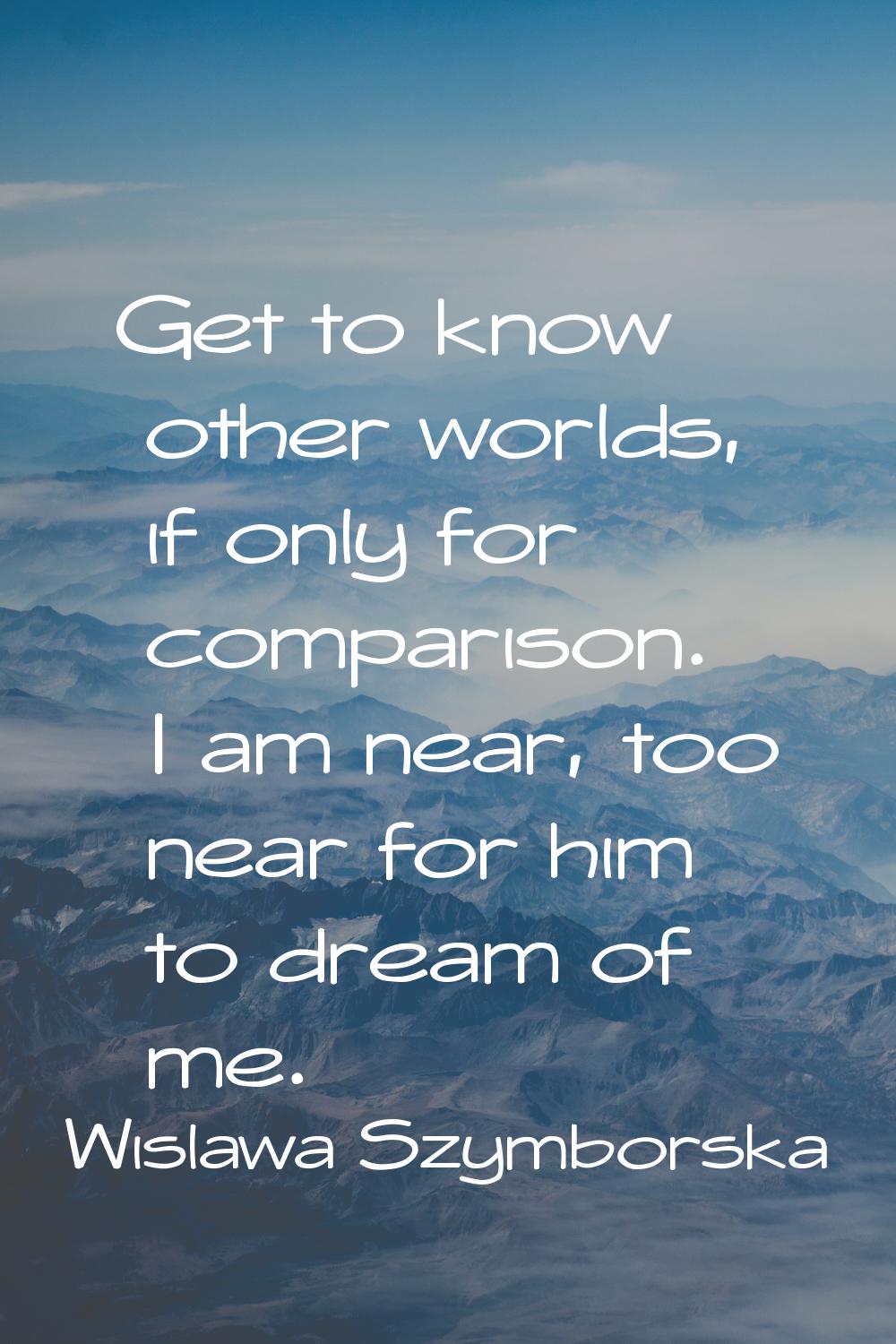 Get to know other worlds, if only for comparison. I am near, too near for him to dream of me.