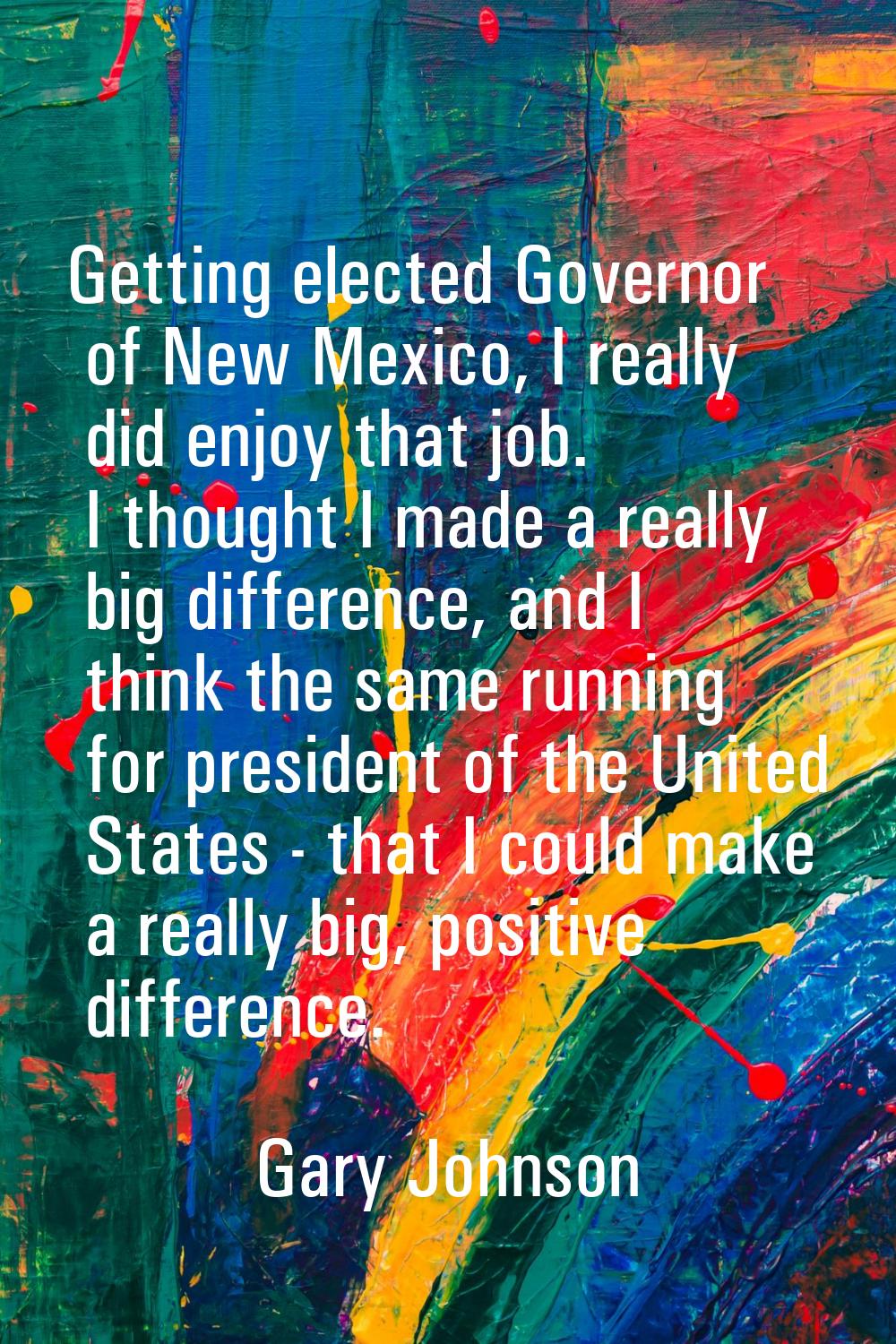 Getting elected Governor of New Mexico, I really did enjoy that job. I thought I made a really big 