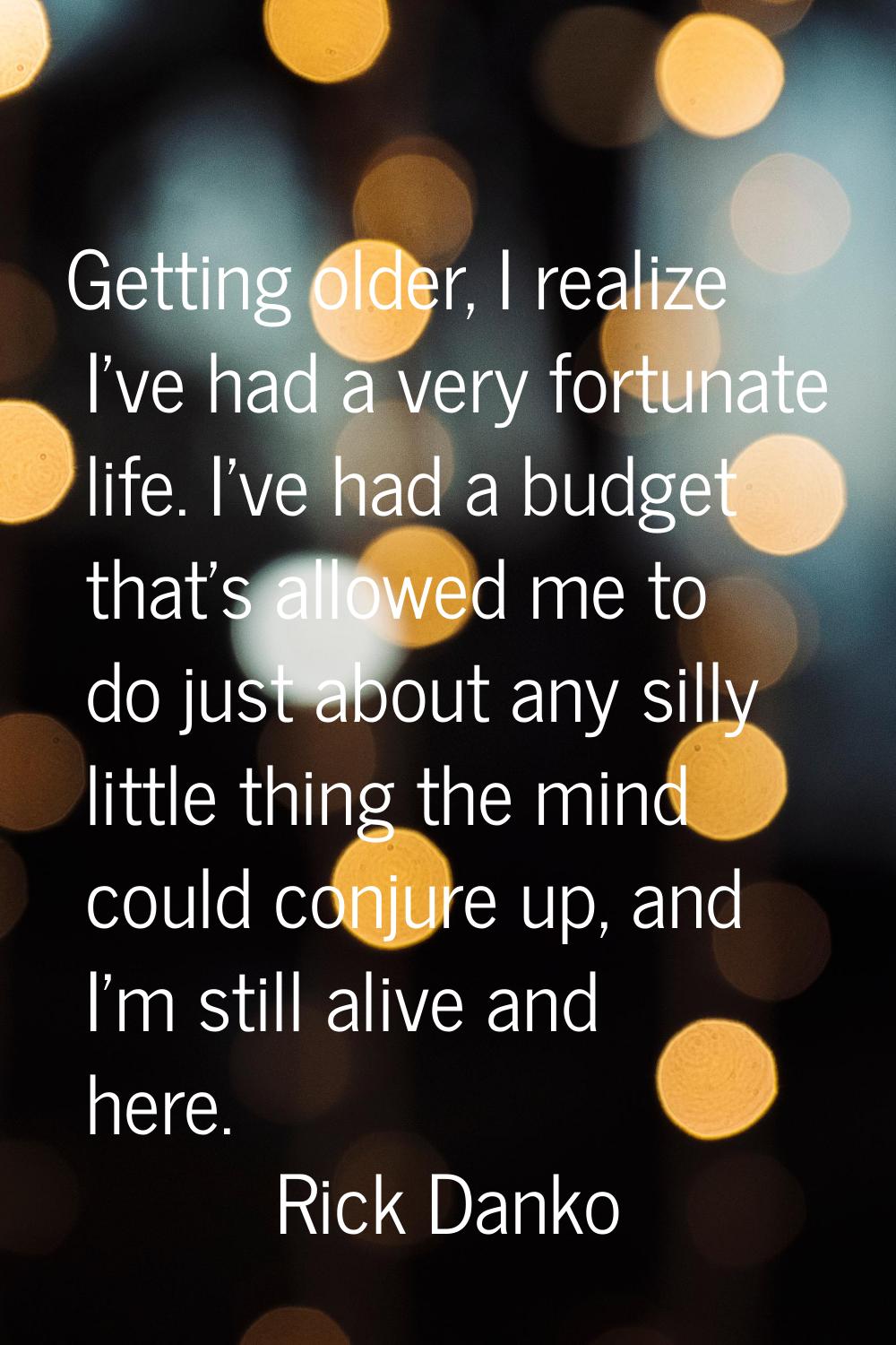 Getting older, I realize I've had a very fortunate life. I've had a budget that's allowed me to do 