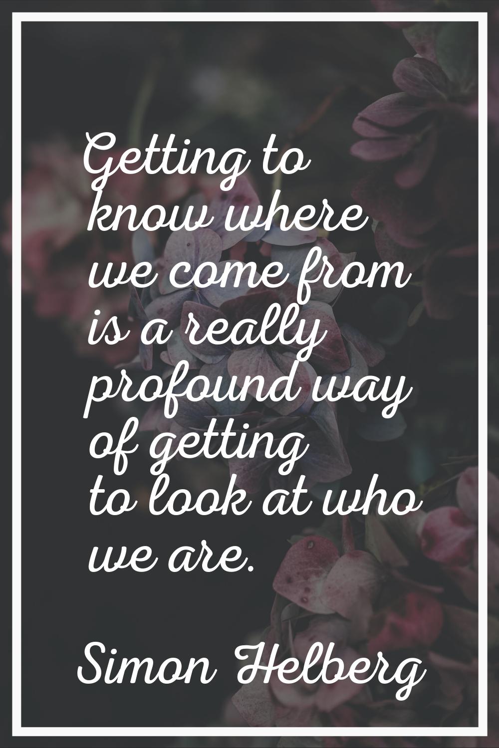 Getting to know where we come from is a really profound way of getting to look at who we are.