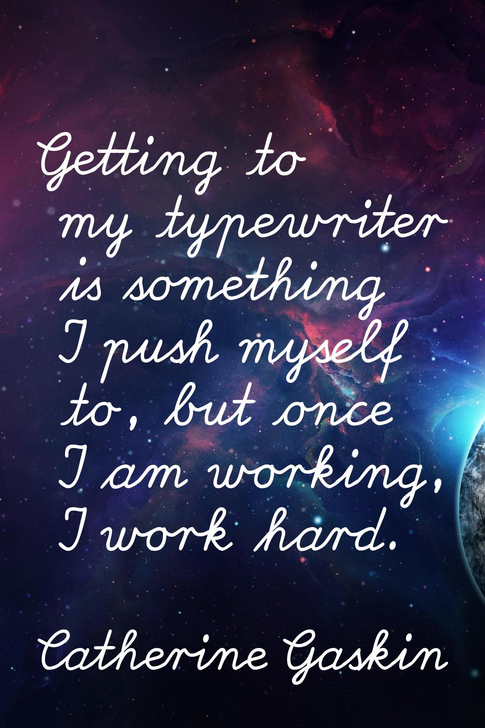 Getting to my typewriter is something I push myself to, but once I am working, I work hard.