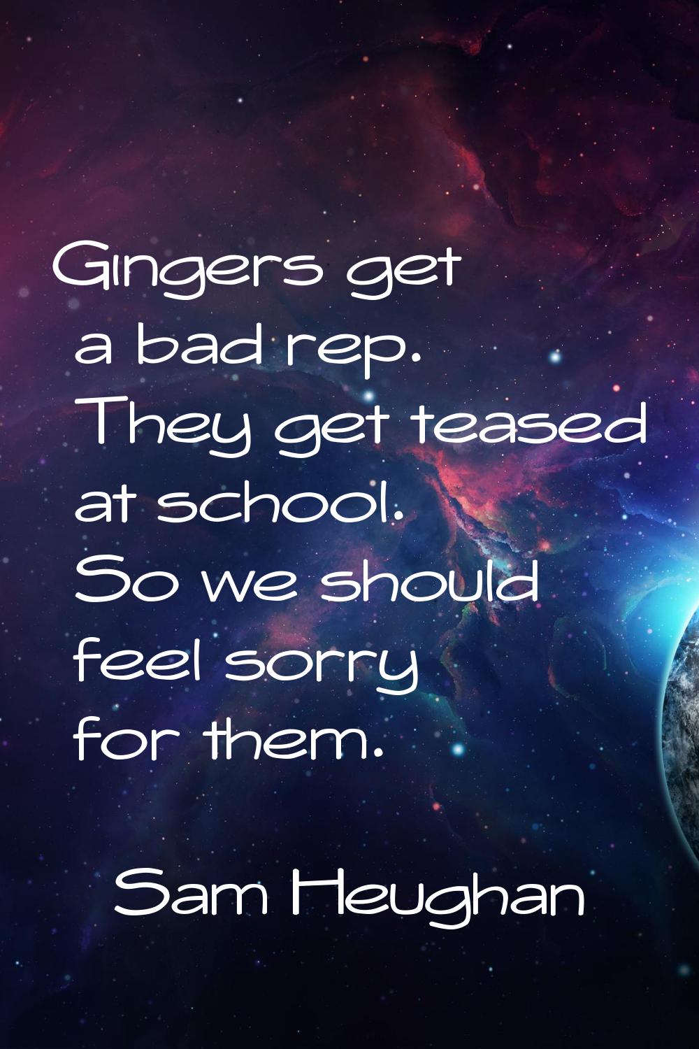 Gingers get a bad rep. They get teased at school. So we should feel sorry for them.