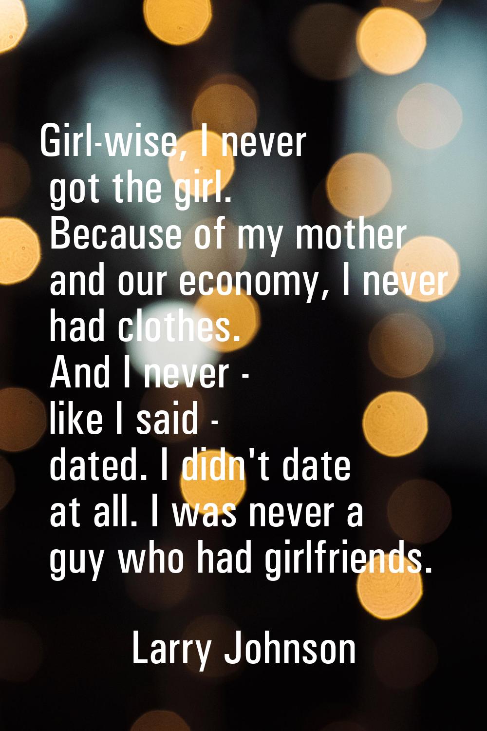 Girl-wise, I never got the girl. Because of my mother and our economy, I never had clothes. And I n