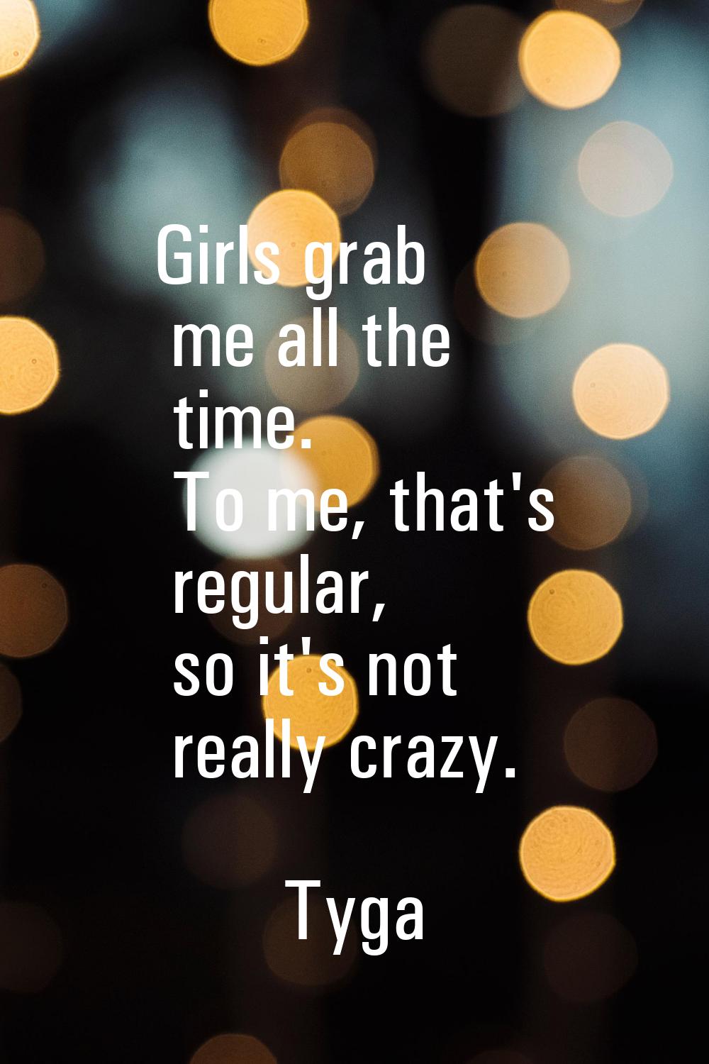 Girls grab me all the time. To me, that's regular, so it's not really crazy.
