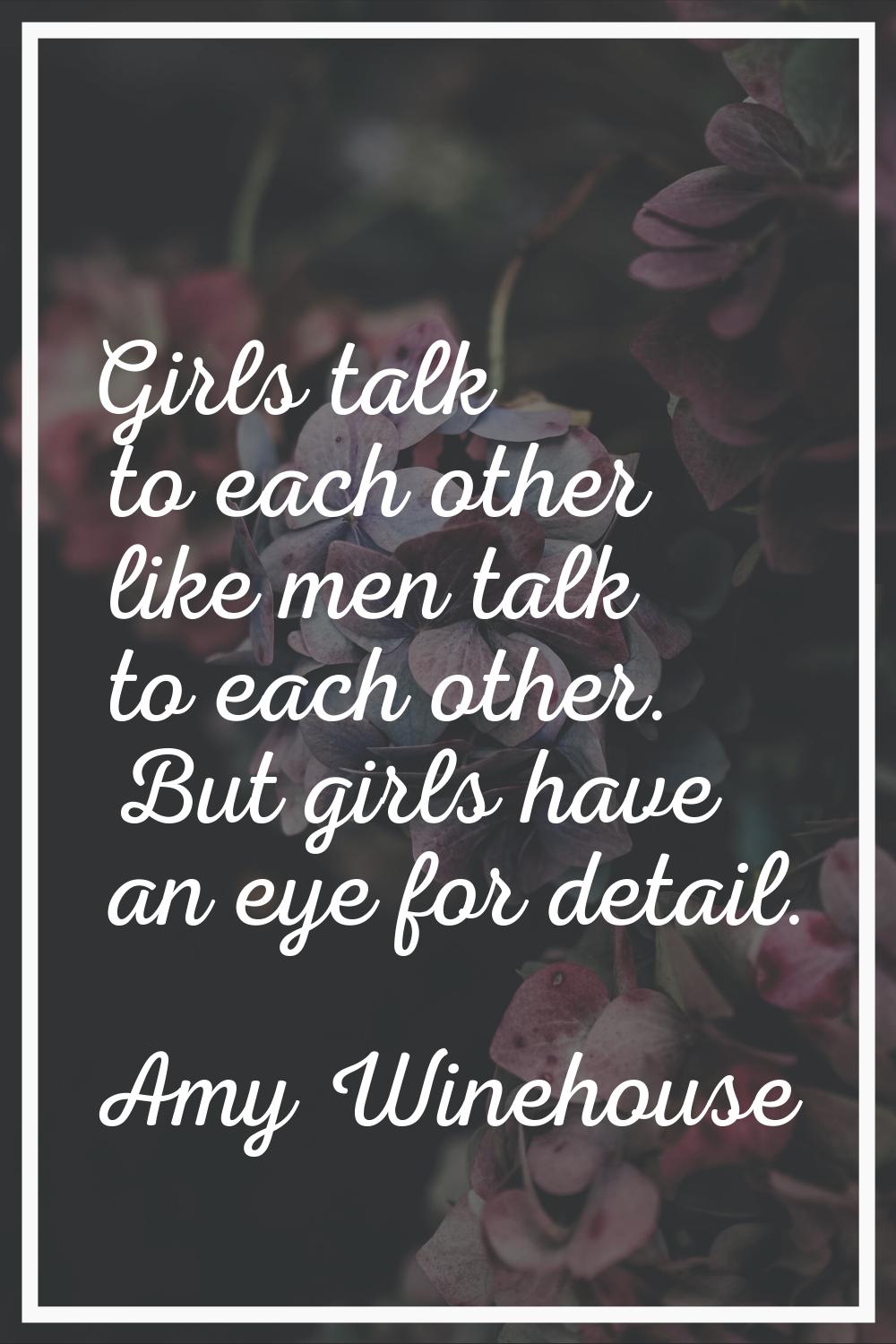 Girls talk to each other like men talk to each other. But girls have an eye for detail.