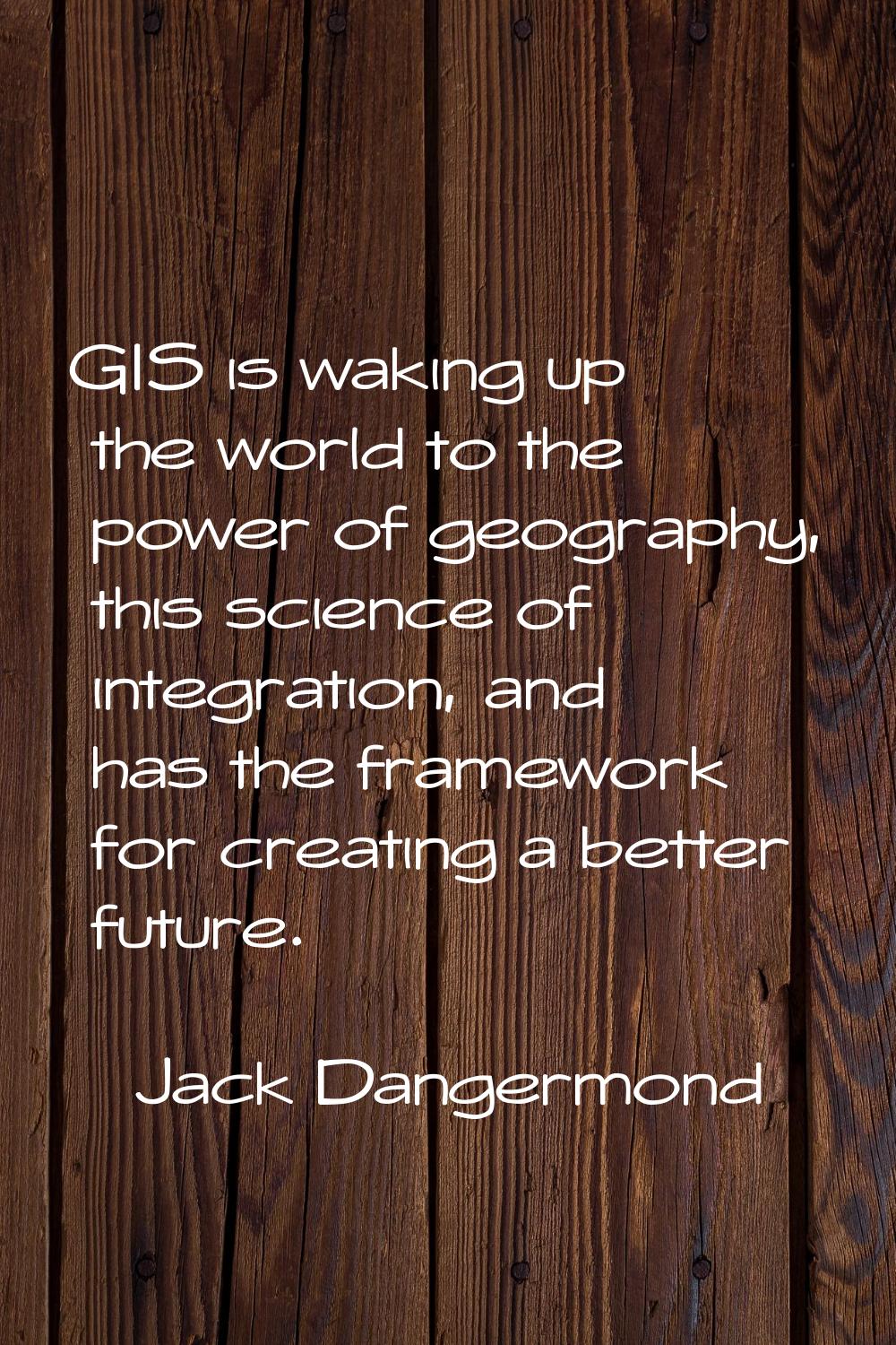 GIS is waking up the world to the power of geography, this science of integration, and has the fram