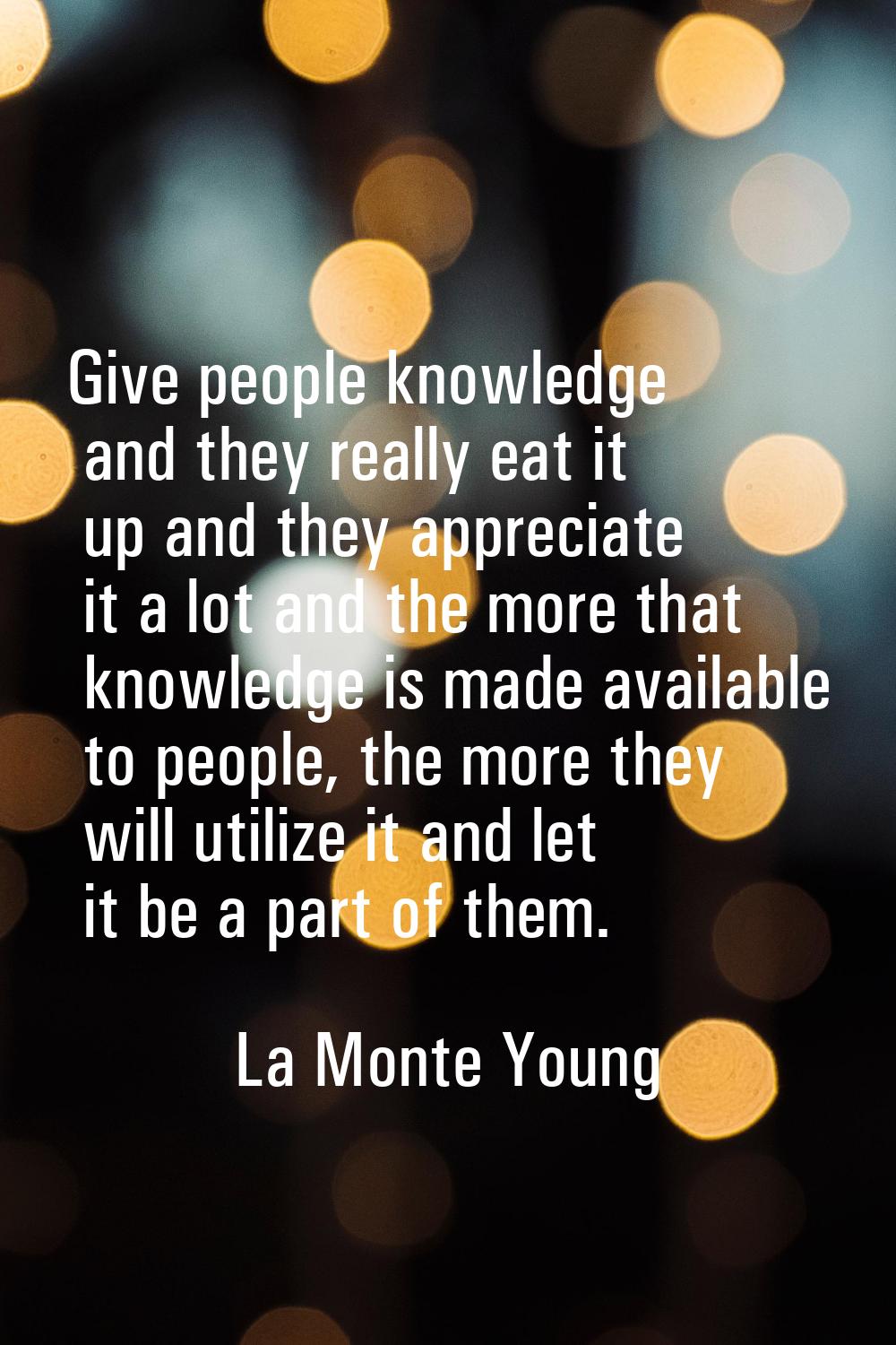Give people knowledge and they really eat it up and they appreciate it a lot and the more that know