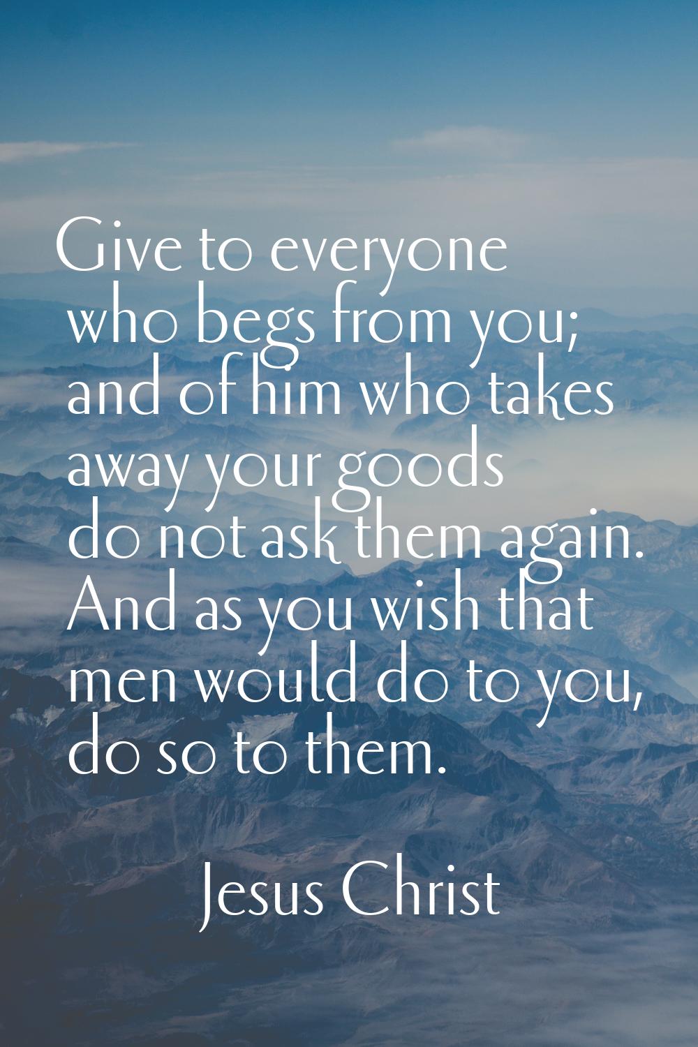 Give to everyone who begs from you; and of him who takes away your goods do not ask them again. And