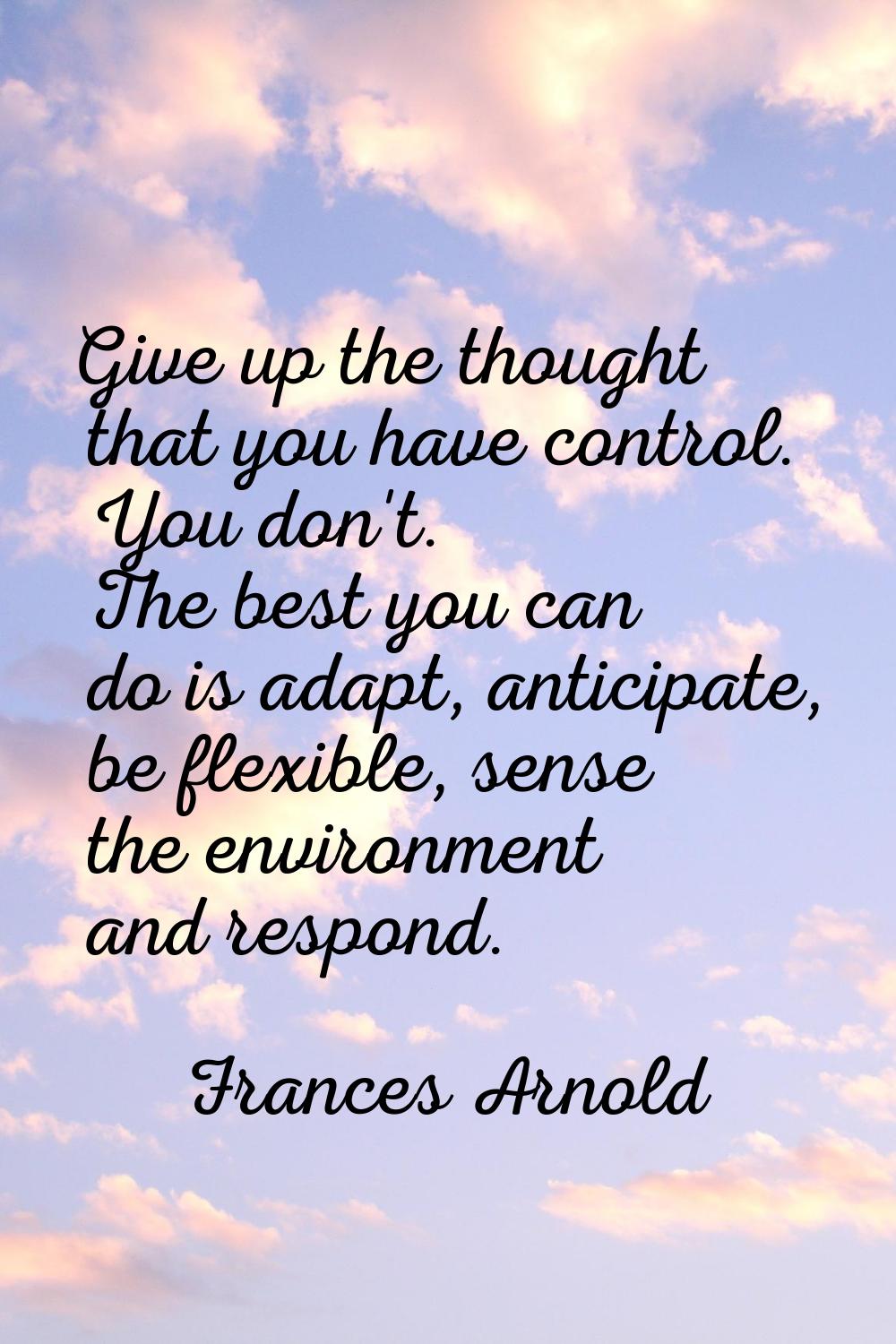 Give up the thought that you have control. You don't. The best you can do is adapt, anticipate, be 