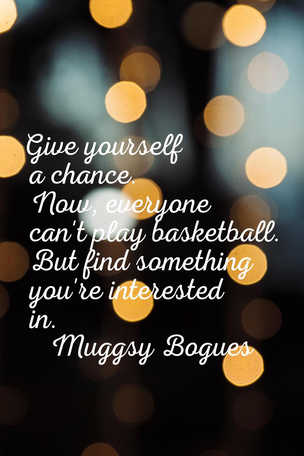 Give yourself a chance. Now, everyone can't play basketball. But find something you're interested i