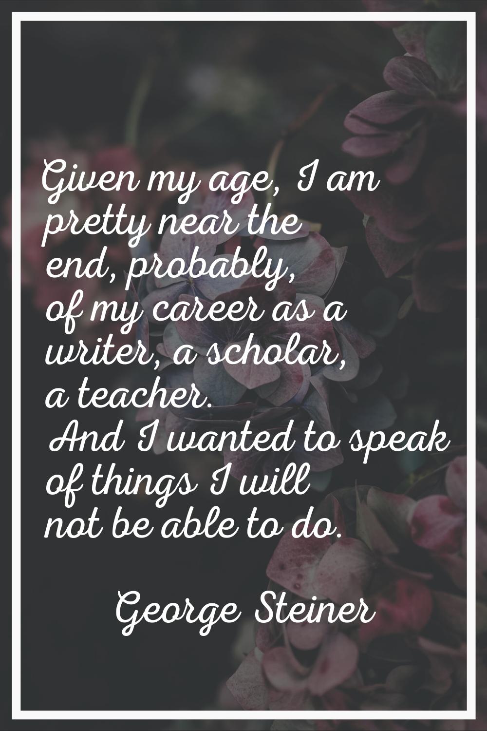 Given my age, I am pretty near the end, probably, of my career as a writer, a scholar, a teacher. A