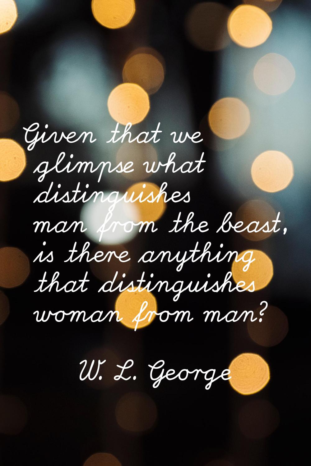 Given that we glimpse what distinguishes man from the beast, is there anything that distinguishes w