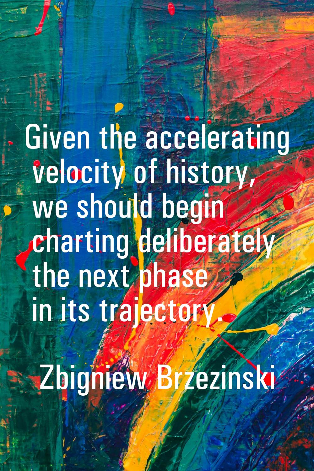 Given the accelerating velocity of history, we should begin charting deliberately the next phase in