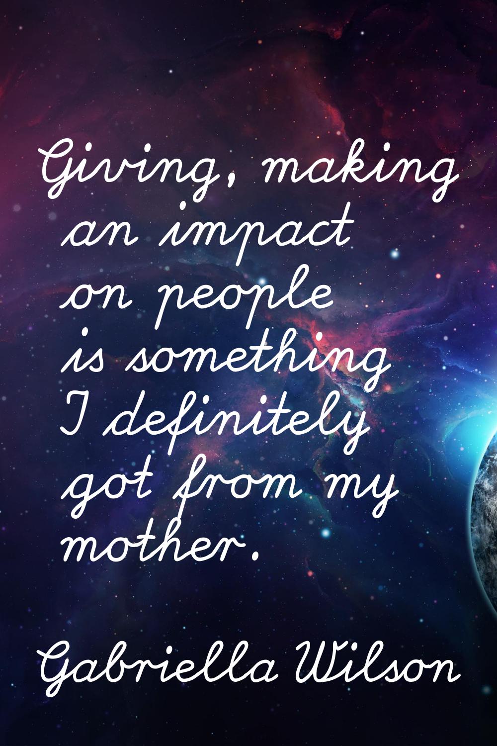 Giving, making an impact on people is something I definitely got from my mother.