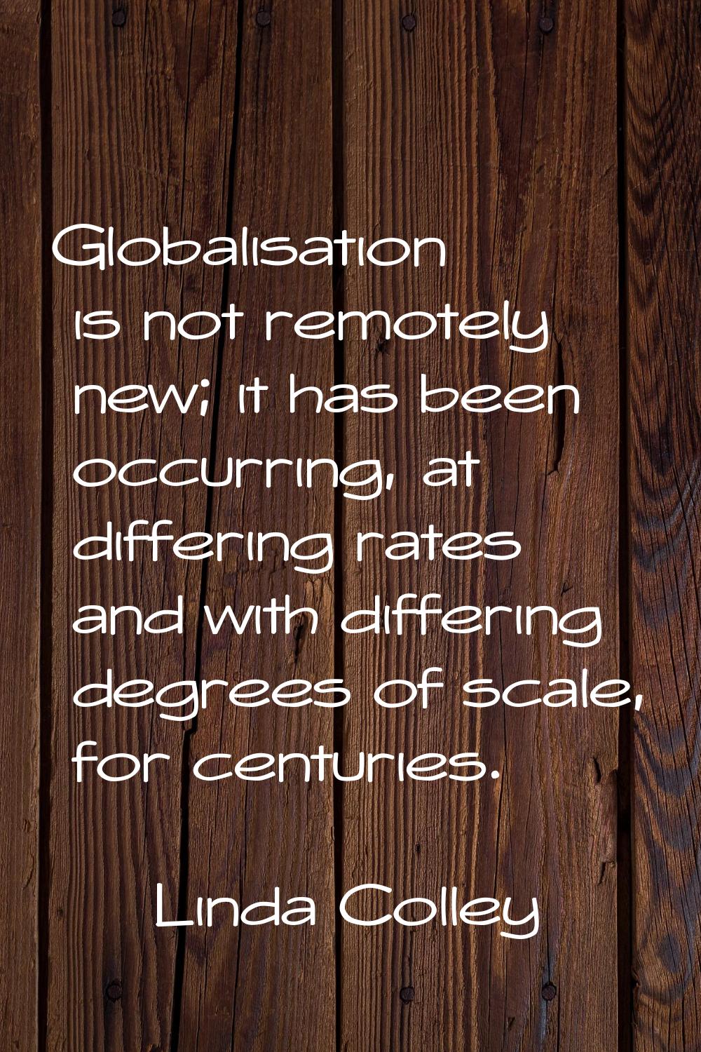 Globalisation is not remotely new; it has been occurring, at differing rates and with differing deg