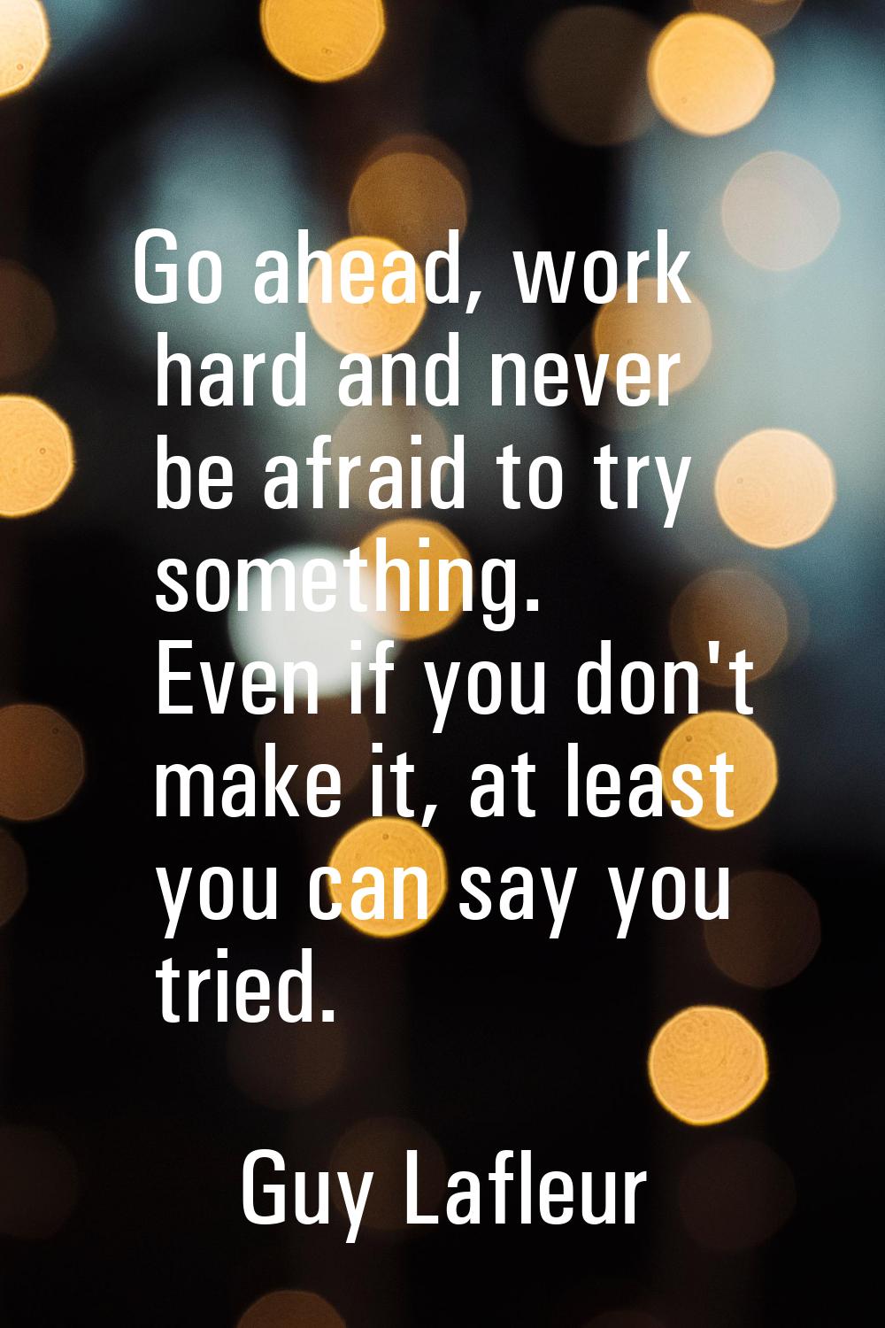Go ahead, work hard and never be afraid to try something. Even if you don't make it, at least you c