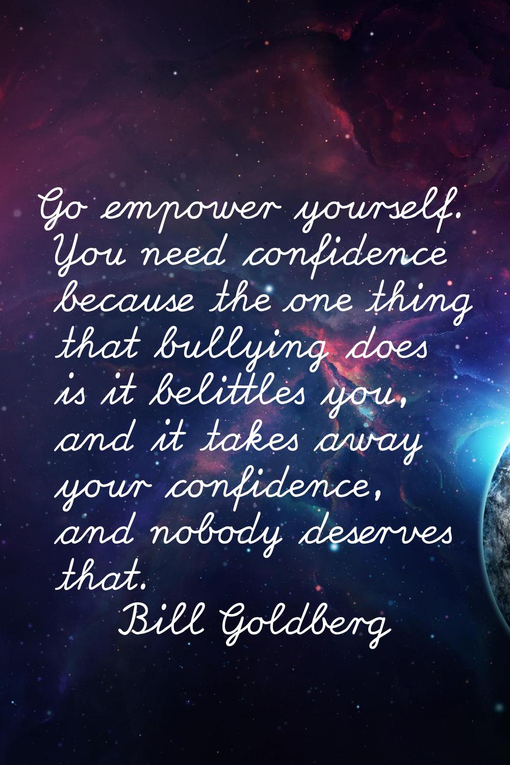 Go empower yourself. You need confidence because the one thing that bullying does is it belittles y