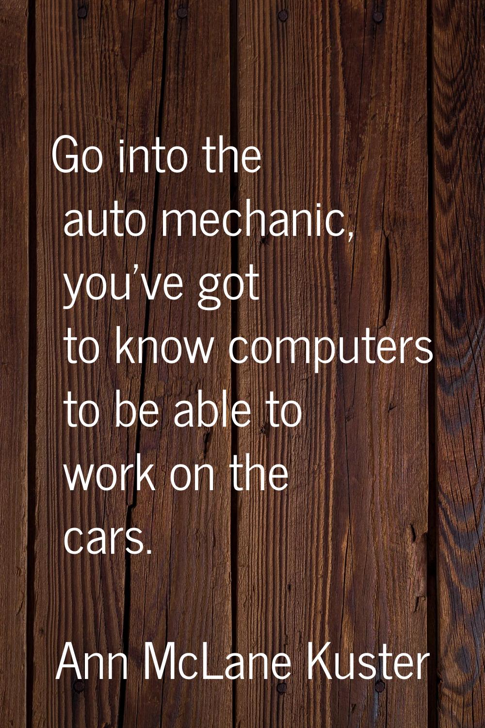 Go into the auto mechanic, you've got to know computers to be able to work on the cars.