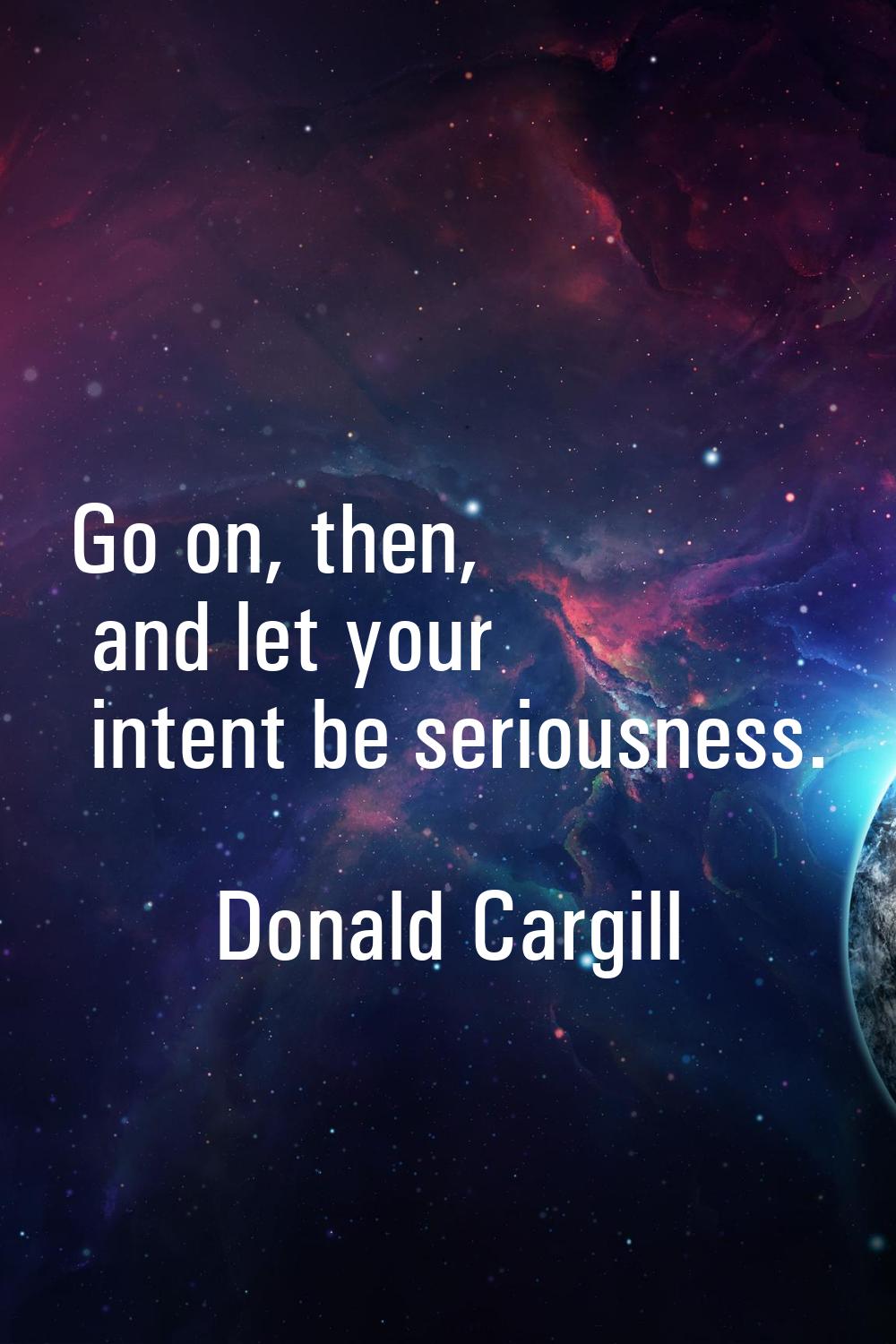 Go on, then, and let your intent be seriousness.