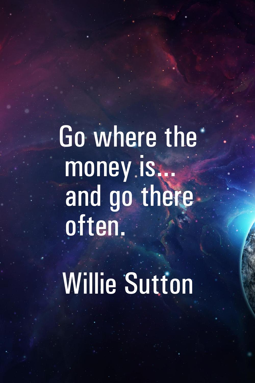 Go where the money is... and go there often.