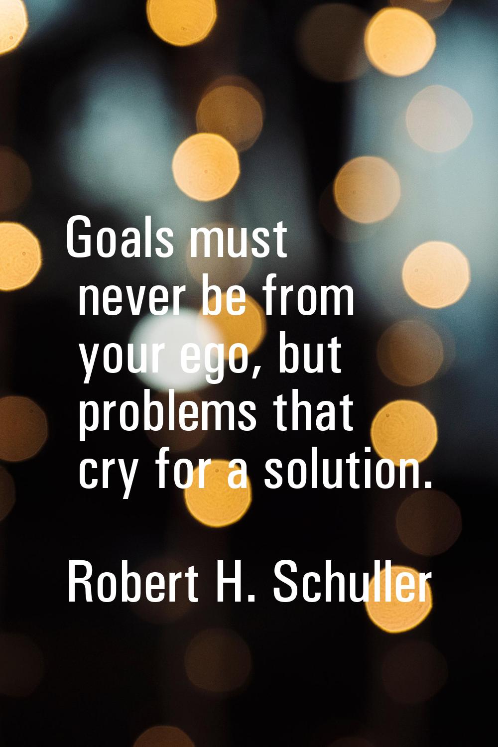 Goals must never be from your ego, but problems that cry for a solution.