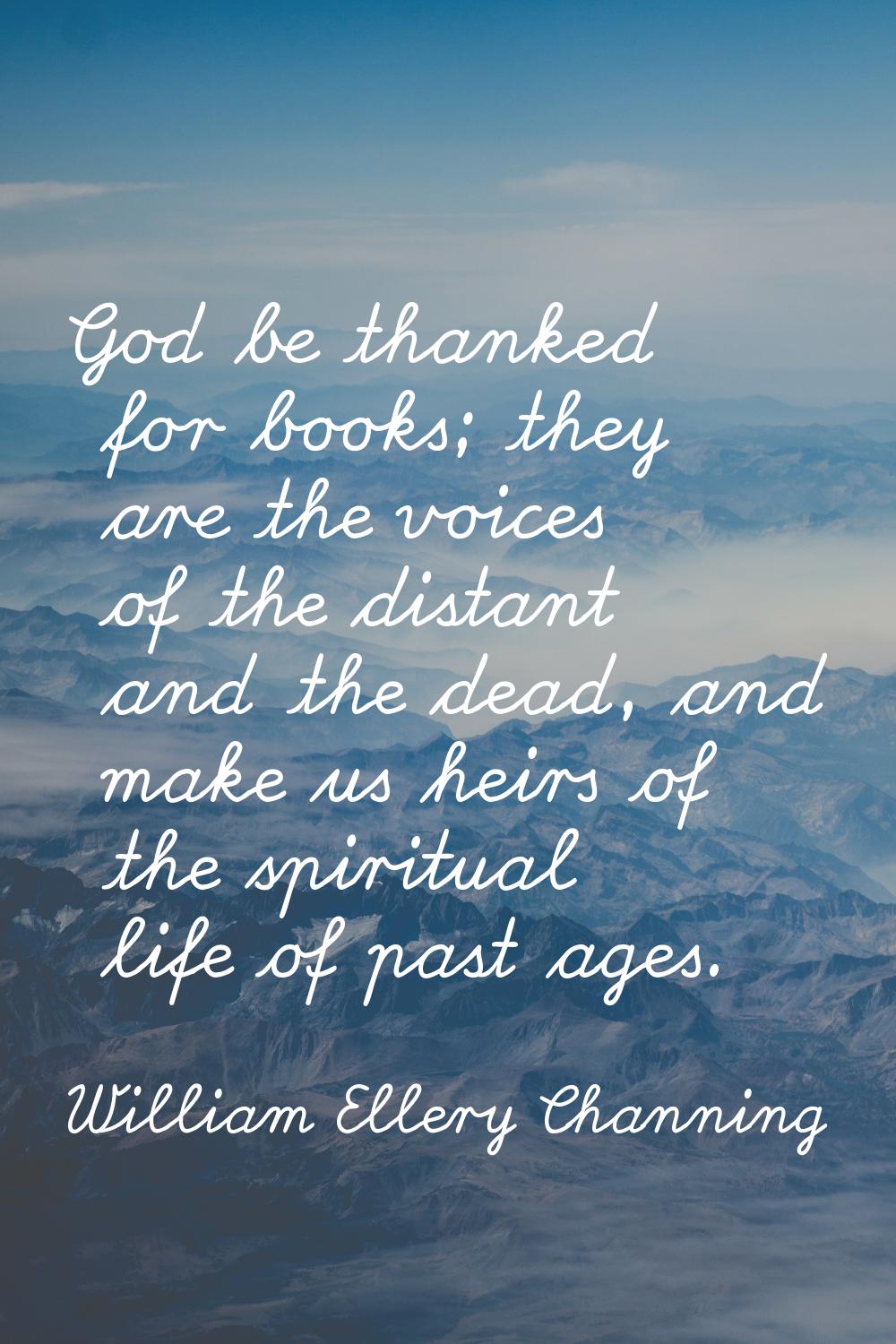 God be thanked for books; they are the voices of the distant and the dead, and make us heirs of the