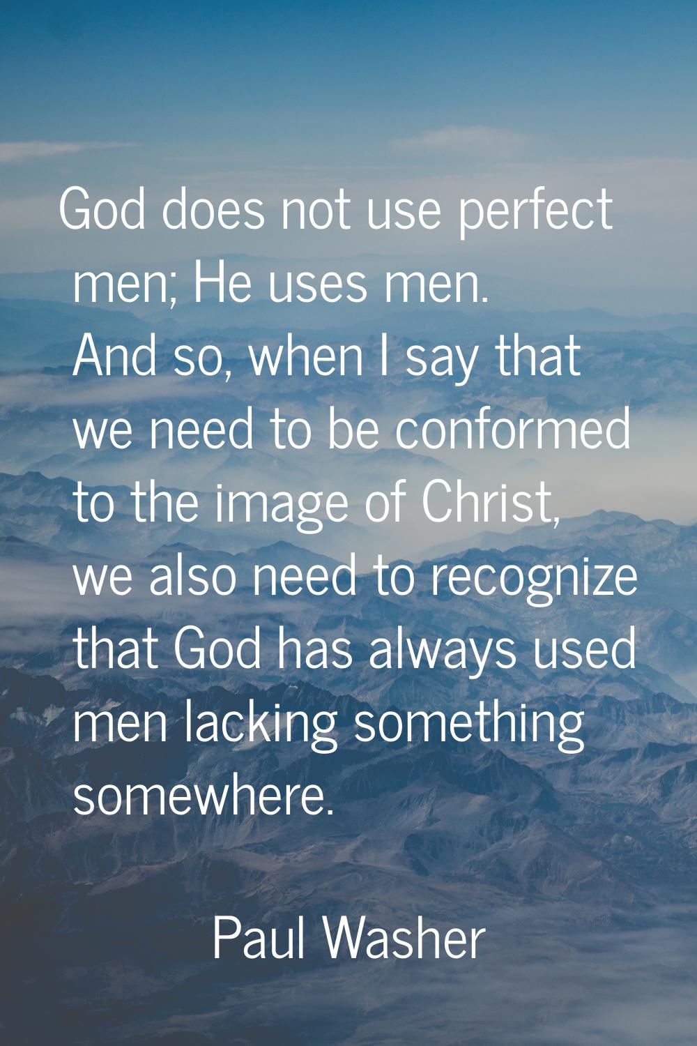God does not use perfect men; He uses men. And so, when I say that we need to be conformed to the i