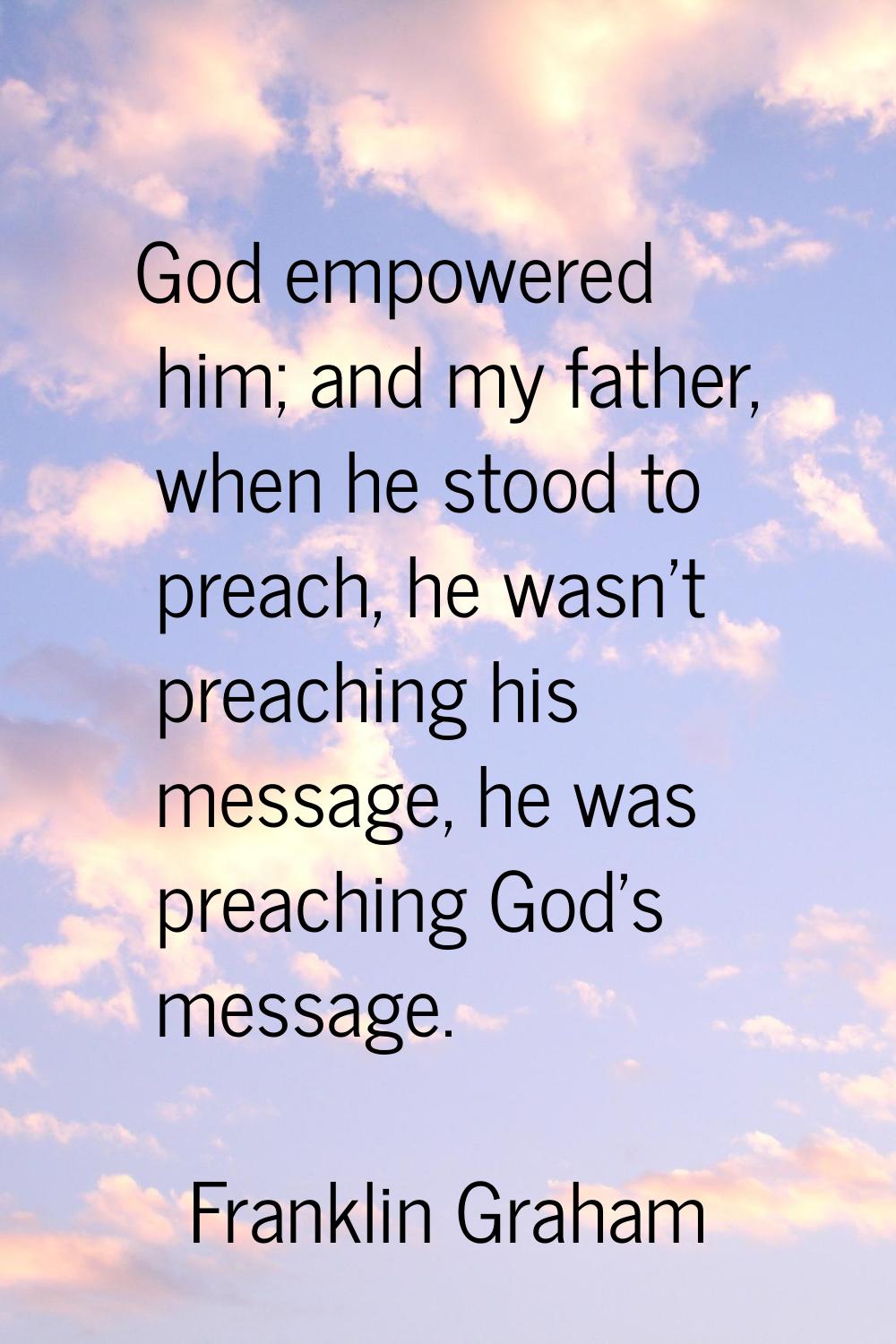 God empowered him; and my father, when he stood to preach, he wasn't preaching his message, he was 