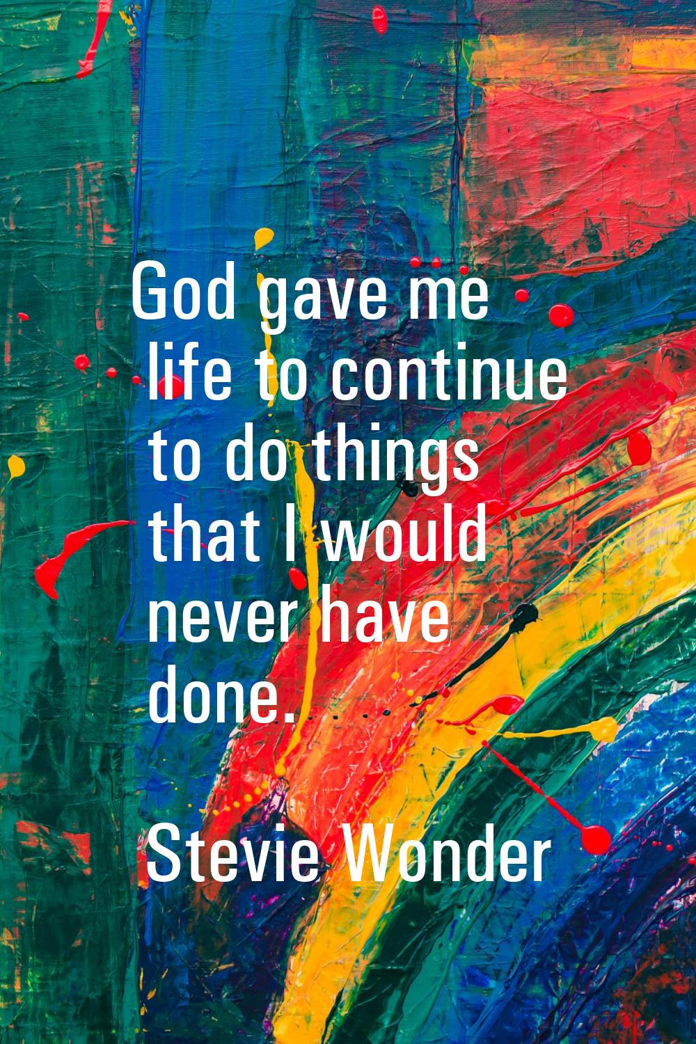 God gave me life to continue to do things that I would never have done.