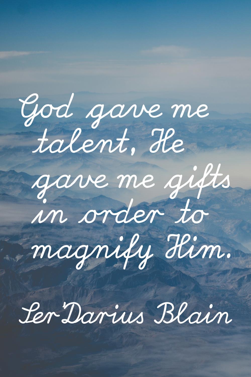 God gave me talent, He gave me gifts in order to magnify Him.