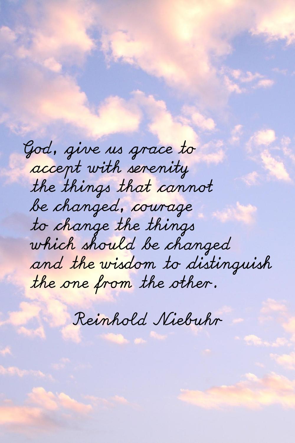 God, give us grace to accept with serenity the things that cannot be changed, courage to change the