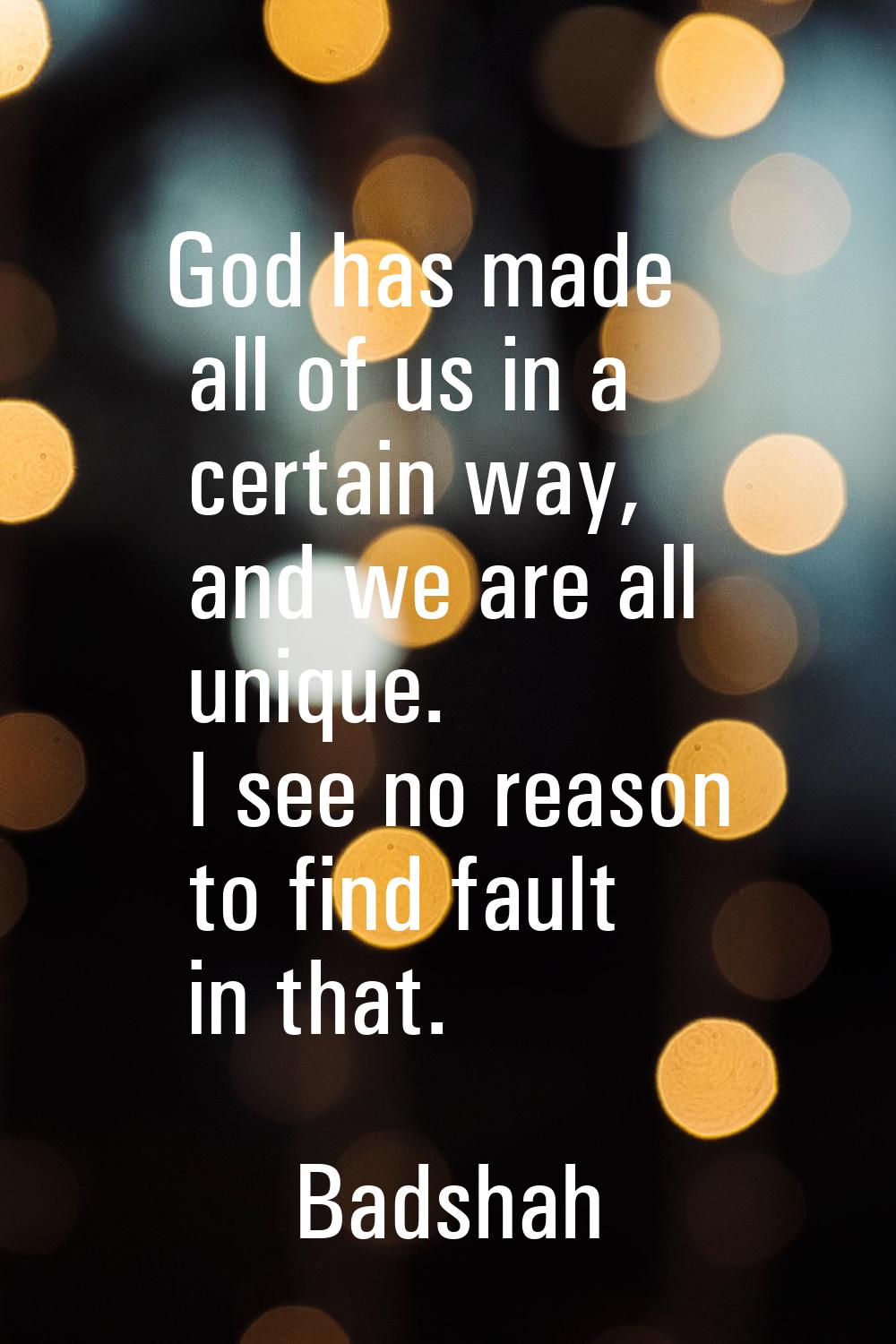 God has made all of us in a certain way, and we are all unique. I see no reason to find fault in th