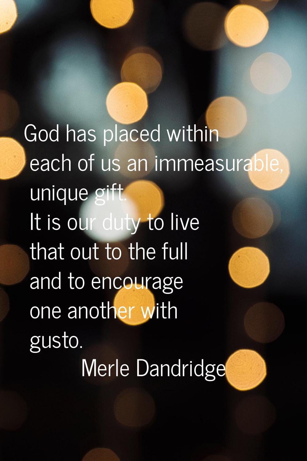 God has placed within each of us an immeasurable, unique gift. It is our duty to live that out to t